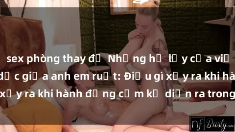 sex phòng thay đồ Những hệ lụy của việc có quan hệ tình dục giữa anh em ruột: Điều gì xảy ra khi hành động cấm kỵ diễn ra trong gia đình?