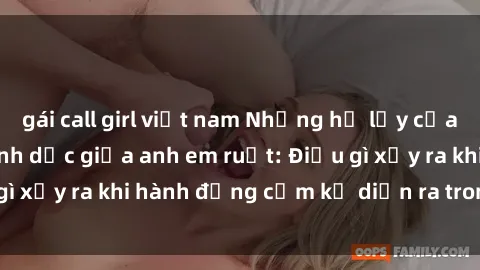 gái call girl việt nam Những hệ lụy của việc có quan hệ tình dục giữa anh em ruột: Điều gì xảy ra khi hành động cấm kỵ diễn ra trong gia đình?