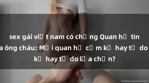 sex gái việt nam có chồng Quan hệ tình dục giữa ông cháu: Mối quan hệ cấm kỵ hay tự do lựa chọn?