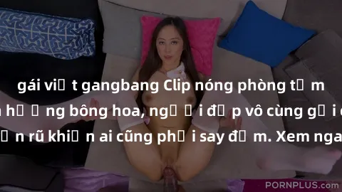 gái việt gangbang Clip nóng phòng tắm: Hít thở nồng nàn hương bông hoa, người đẹp vô cùng gợi cảm và quyến rũ khiến ai cũng phải say đắm. Xem ngay để trải nghiệm điều đặc biệt!