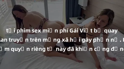 tải phim sex miễn phí Gái Việt bị quay lén khi tắm, clip lan truyền trên mạng xã hội gây phẫn nộ. Hành động vi phạm quyền riêng tư này đã khiến cộng đồng mạng bức xúc và đòi trừng phạt thật nghiêm khắ