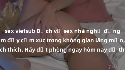 sex vietsub Dịch vụ sex nhà nghỉ đẳng cấp: Trải nghiệm đầy cảm xúc trong không gian lãng mạn, đầy kích thích. Hãy đặt phòng ngay hôm nay để thỏa mãn khát khao của bạn!