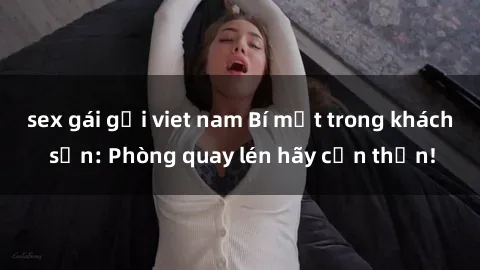 sex gái gọi viet nam Bí mật trong khách sạn: Phòng quay lén hãy cẩn thận!