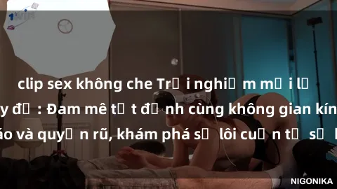 clip sex không che Trải nghiệm mới lạ với sex phòng thay đồ: Đam mê tột đỉnh cùng không gian kín đáo và quyến rũ, khám phá sự lôi cuốn từ sự hấp dẫn của nơi này.
