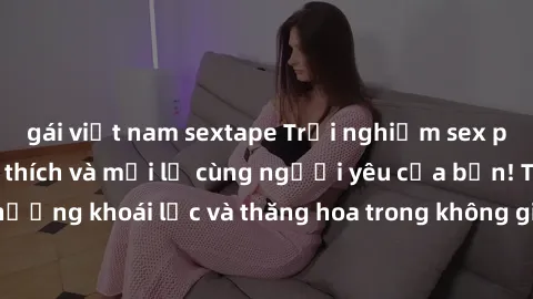 gái việt nam sextape Trải nghiệm sex phòng tắm đầy kích thích và mới lạ cùng người yêu của bạn! Tận hưởng khoái lạc và thăng hoa trong không gian tắm ấm áp và gợi cảm.