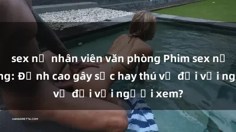 sex nữ nhân viên văn phòng Phim sex nơi công cộng: Đỉnh cao gây sốc hay thú vị đối với người xem?
