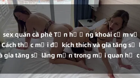 sex quán cà phê Tận hưởng khoái cảm với sex ngoài trời: Cách thức mới để kích thích và gia tăng sự lãng mạn trong mối quan hệ của bạn!