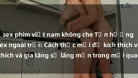 sex phim việt nam không che Tận hưởng khoái cảm với sex ngoài trời: Cách thức mới để kích thích và gia tăng sự lãng mạn trong mối quan hệ của bạn!