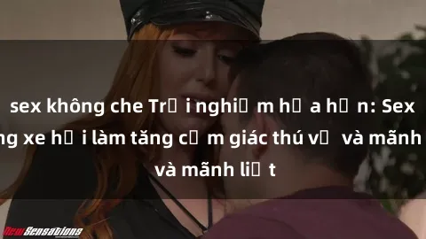 sex không che Trải nghiệm hứa hẹn: Sex trong xe hơi làm tăng cảm giác thú vị và mãnh liệt