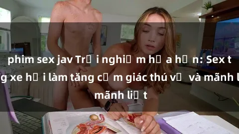 phim sex jav Trải nghiệm hứa hẹn: Sex trong xe hơi làm tăng cảm giác thú vị và mãnh liệt