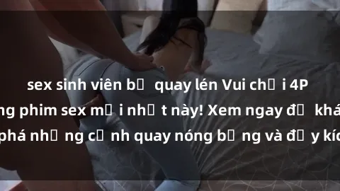 sex sinh viên bị quay lén Vui chơi 4P cực kỳ hấp dẫn trong phim sex mới nhất này! Xem ngay để khám phá những cảnh quay nóng bỏng và đầy kích thích của bộ phim này!