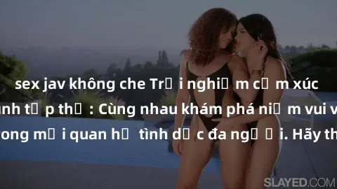 sex jav không che Trải nghiệm cảm xúc mới mẻ với làm tình tập thể: Cùng nhau khám phá niềm vui và sự mãnh liệt trong mối quan hệ tình dục đa người. Hãy thử ngay để biết cảm giác thú vị này!