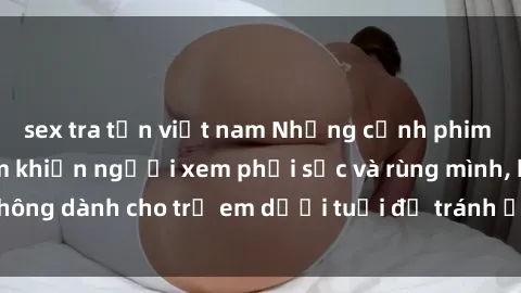 sex tra tấn việt nam Những cảnh phim sex bạo dâm nhóm khiến người xem phải sốc và rùng mình, không dành cho trẻ em dưới tuổi để tránh ảnh hưởng tiêu cực.