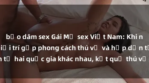 bạo dâm sex Gái Mỹ sex Việt Nam: Khi nền công nghiệp giải trí gặp phong cách thú vị và hấp dẫn từ hai quốc gia khác nhau, kết quả thú vị không thể bỏ qua.