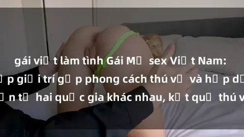 gái việt làm tình Gái Mỹ sex Việt Nam: Khi nền công nghiệp giải trí gặp phong cách thú vị và hấp dẫn từ hai quốc gia khác nhau, kết quả thú vị không thể bỏ qua.