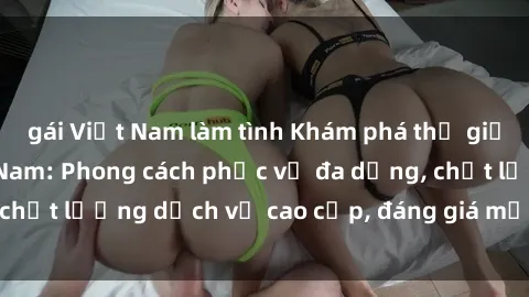 gái Việt Nam làm tình Khám phá thế giới của gái gọi Việt Nam: Phong cách phục vụ đa dạng, chất lượng dịch vụ cao cấp, đáng giá mọi khoản chi phí