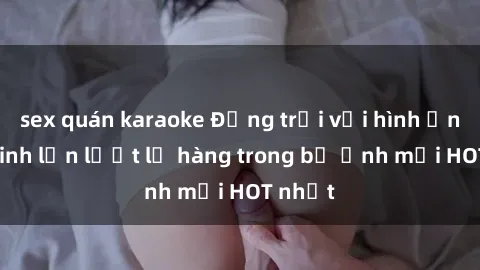 sex quán karaoke Động trời với hình ảnh gái xinh lần lượt lộ hàng trong bộ ảnh mới HOT nhất