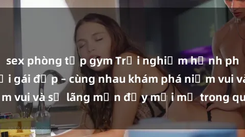 sex phòng tập gym Trải nghiệm hạnh phúc khi làm tình với gái đẹp – cùng nhau khám phá niềm vui và sự lãng mạn đầy mới mẻ trong quan hệ của bạn.