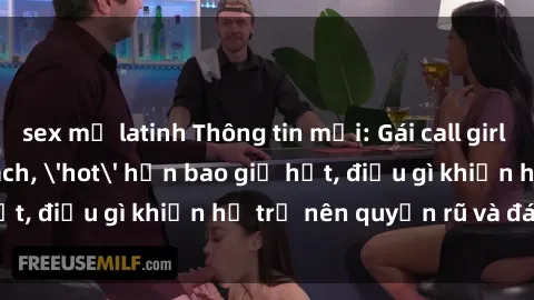 sex mỹ latinh Thông tin mới: Gái call girl Việt Nam đắt khách, &#039;hot&#039; hơn bao giờ hết, điều gì khiến họ trở nên quyến rũ và đáng chú ý?