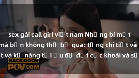 sex gái call girl việt nam Những bí mật về sex người lớn mà bạn không thể bỏ qua: từng chi tiết và kỹ năng tối ưu để đạt cực khoái và sự hài lòng tối đa.