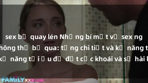sex bị quay lén Những bí mật về sex người lớn mà bạn không thể bỏ qua: từng chi tiết và kỹ năng tối ưu để đạt cực khoái và sự hài lòng tối đa.