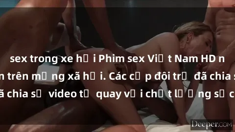 sex trong xe hơi Phim sex Việt Nam HD ngày càng phổ biến trên mạng xã hội. Các cặp đôi trẻ đã chia sẻ video tự quay với chất lượng sắc nét, gợi cảm.