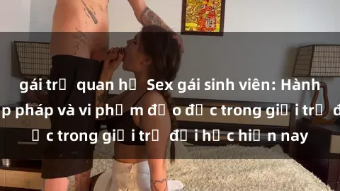 gái trẻ quan hệ Sex gái sinh viên: Hành vi gấu không hợp pháp và vi phạm đạo đức trong giới trẻ đại học hiện nay