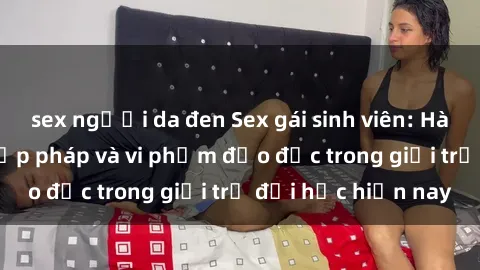 sex người da đen Sex gái sinh viên: Hành vi gấu không hợp pháp và vi phạm đạo đức trong giới trẻ đại học hiện nay