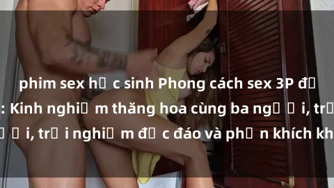 phim sex học sinh Phong cách sex 3P độc đáo tại Việt Nam: Kinh nghiệm thăng hoa cùng ba người, trải nghiệm độc đáo và phấn khích không thể bỏ lỡ!