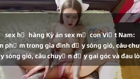 sex họ hàng Kỳ án sex mẹ con Việt Nam: Sự sở hữu và xâm phạm trong gia đình đầy sóng gió, câu chuyện đầy gai góc và đau lòng.