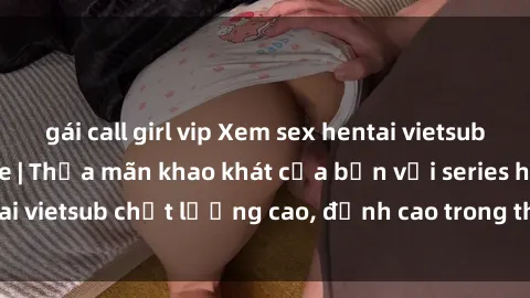 gái call girl vip Xem sex hentai vietsub cực hot, không che | Thỏa mãn khao khát của bạn với series hentai vietsub chất lượng cao, đỉnh cao trong thể loại anime không che.
