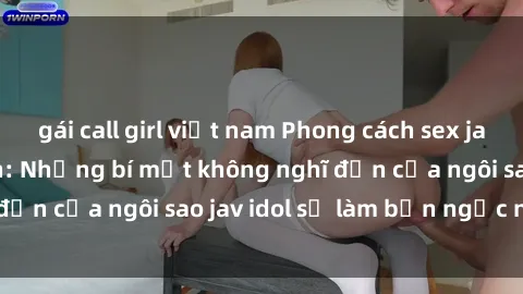 gái call girl việt nam Phong cách sex jav idol siêu hấp dẫn: Những bí mật không nghĩ đến của ngôi sao jav idol sẽ làm bạn ngạc nhiên!