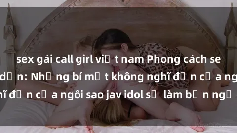 sex gái call girl việt nam Phong cách sex jav idol siêu hấp dẫn: Những bí mật không nghĩ đến của ngôi sao jav idol sẽ làm bạn ngạc nhiên!