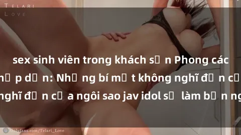 sex sinh viên trong khách sạn Phong cách sex jav idol siêu hấp dẫn: Những bí mật không nghĩ đến của ngôi sao jav idol sẽ làm bạn ngạc nhiên!