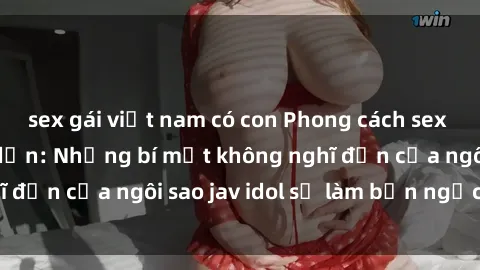 sex gái việt nam có con Phong cách sex jav idol siêu hấp dẫn: Những bí mật không nghĩ đến của ngôi sao jav idol sẽ làm bạn ngạc nhiên!