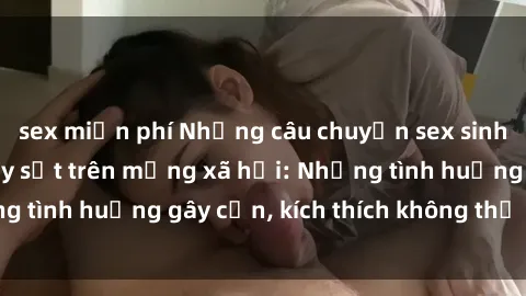 sex miễn phí Những câu chuyện sex sinh viên Việt Nam gây sốt trên mạng xã hội: Những tình huống gây cấn, kích thích không thể bỏ qua