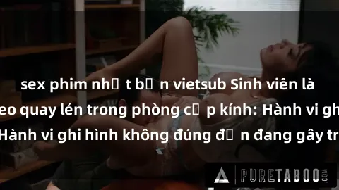 sex phim nhật bản vietsub Sinh viên là nạn nhân của video quay lén trong phòng cấp kính: Hành vi ghi hình không đúng đắn đang gây tranh cãi lớn