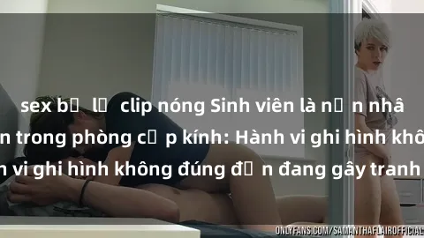 sex bị lộ clip nóng Sinh viên là nạn nhân của video quay lén trong phòng cấp kính: Hành vi ghi hình không đúng đắn đang gây tranh cãi lớn