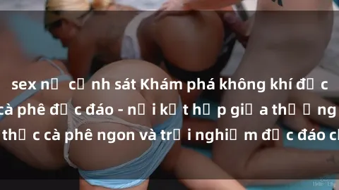 sex nữ cảnh sát Khám phá không khí độc đáo tại sex quán cà phê độc đáo - nơi kết hợp giữa thưởng thức cà phê ngon và trải nghiệm độc đáo của không gian sex shop.