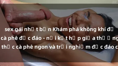 sex gái nhật bản Khám phá không khí độc đáo tại sex quán cà phê độc đáo - nơi kết hợp giữa thưởng thức cà phê ngon và trải nghiệm độc đáo của không gian sex shop.