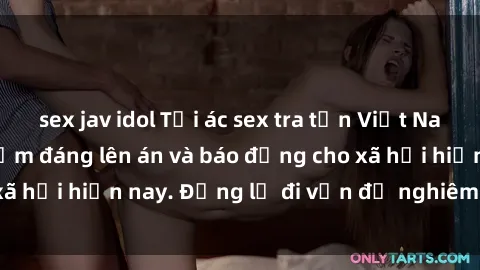 sex jav idol Tội ác sex tra tấn Việt Nam: những vụ vi phạm đáng lên án và báo động cho xã hội hiện nay. Đừng lờ đi vấn đề nghiêm trọng này!