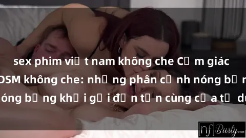 sex phim việt nam không che Cảm giác mạnh mẽ với sex BDSM không che: những phân cảnh nóng bỏng khơi gợi đến tận cùng của tư duy và cơ thể.