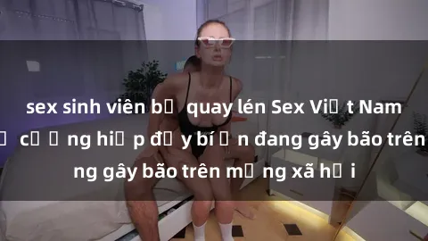 sex sinh viên bị quay lén Sex Việt Nam: Bí mật về vụ cưỡng hiếp đầy bí ẩn đang gây bão trên mạng xã hội