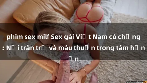 phim sex milf Sex gái Việt Nam có chồng: Nỗi trăn trở và mâu thuẫn trong tâm hồn