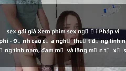 sex gái già Xem phim sex người Pháp vietsub online miễn phí - Đỉnh cao của nghệ thuật đồng tính nam, đam mỹ và lãng mạn từ xứ sở hoa hồng!