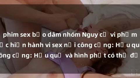 phim sex bạo dâm nhóm Nguy cơ vi phạm pháp luật khi thực hiện hành vi sex nơi công cộng: Hậu quả và hình phạt có thể đối mặt