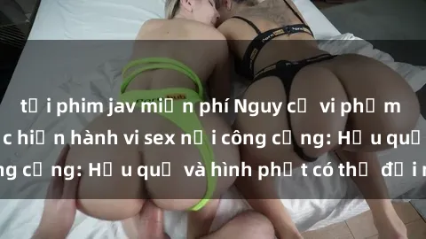 tải phim jav miễn phí Nguy cơ vi phạm pháp luật khi thực hiện hành vi sex nơi công cộng: Hậu quả và hình phạt có thể đối mặt