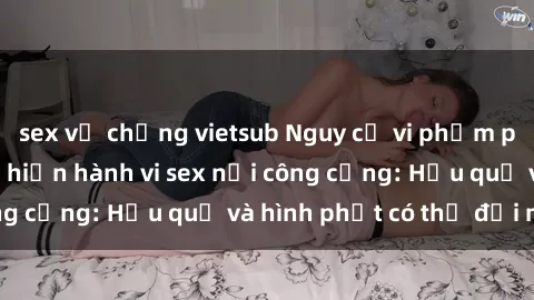 sex vợ chồng vietsub Nguy cơ vi phạm pháp luật khi thực hiện hành vi sex nơi công cộng: Hậu quả và hình phạt có thể đối mặt
