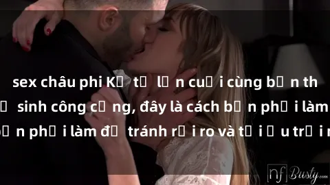 sex châu phi Kể từ lần cuối cùng bạn thực hành sex nhà vệ sinh công cộng, đây là cách bạn phải làm để tránh rủi ro và tối ưu trải nghiệm.