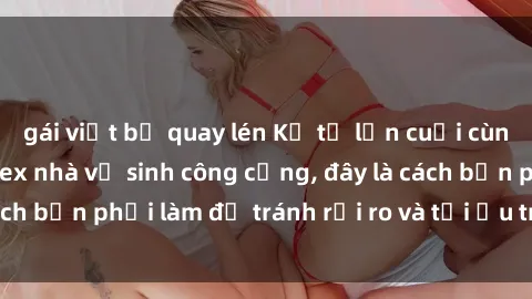gái việt bị quay lén Kể từ lần cuối cùng bạn thực hành sex nhà vệ sinh công cộng, đây là cách bạn phải làm để tránh rủi ro và tối ưu trải nghiệm.